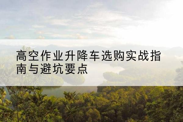灌南升降车怎么选-高空作业升降车选购实战指南与避坑要点