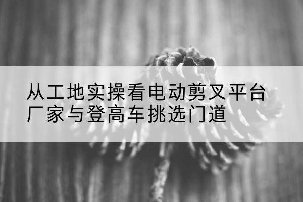 灌南电动剪叉升降平台厂家-从工地实操看电动剪叉平台厂家与登高车挑选门道