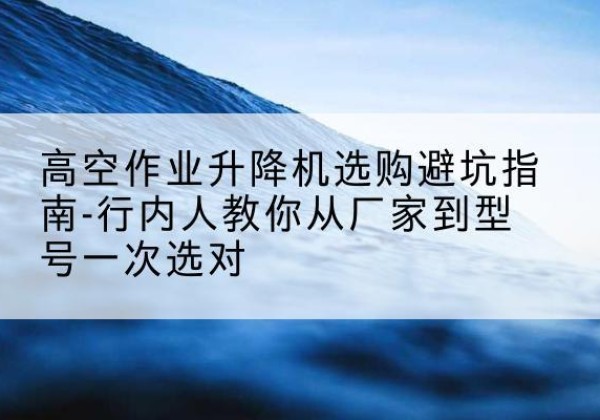 灌南升降平台厂家-高空作业升降机选购避坑指南-行内人教你从厂家到型号一次选对