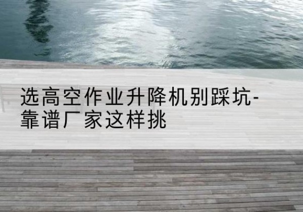 灌南剪叉式升降机厂家-选高空作业升降机别踩坑-靠谱厂家这样挑