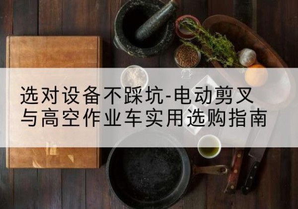 灌南电动剪叉升降平台怎么选-选对设备不踩坑-电动剪叉与高空作业车实用选购指南