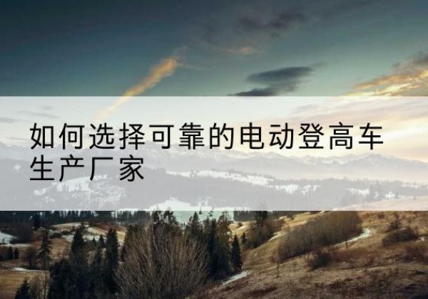灌南电动登高车厂家-如何选择可靠的电动登高车生产厂家
