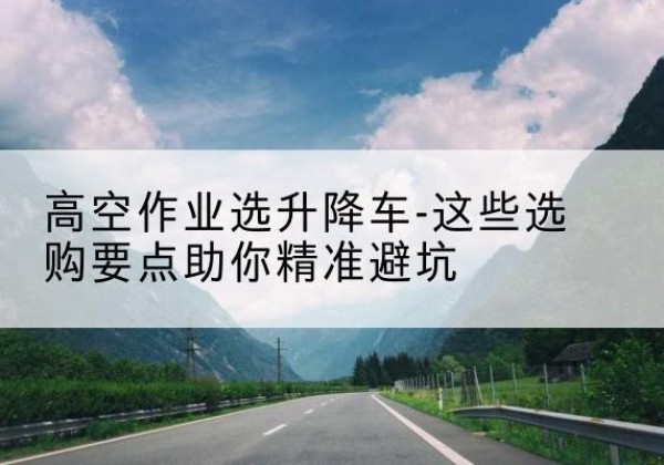 灌南升降车厂家-高空作业选升降车-这些选购要点助你*避坑