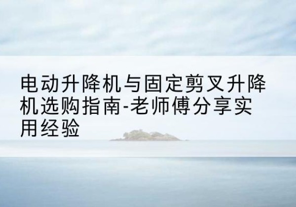 灌南电动升降机怎么选-电动升降机与固定剪叉升降机选购指南-老师傅分享实用经验