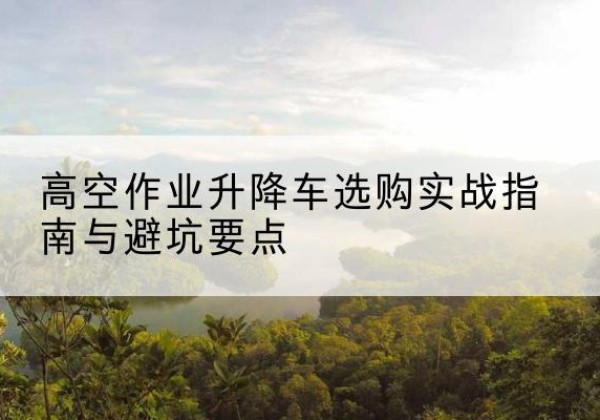 灌南升降车怎么选-高空作业升降车选购实战指南与避坑要点
