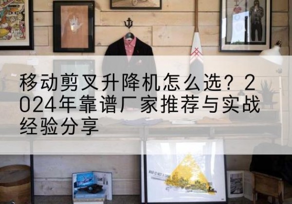灌南升降平台厂家推荐-移动剪叉升降机怎么选？2024年靠谱厂家推荐与实战经验分享