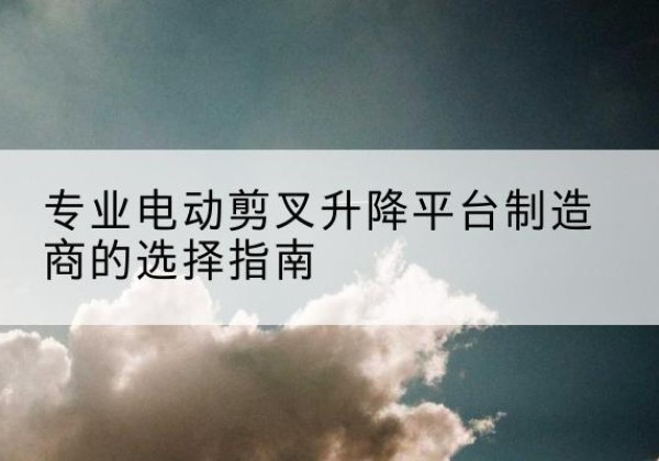 灌南电动剪叉升降平台厂家-专业电动剪叉升降平台制造商的选择指南